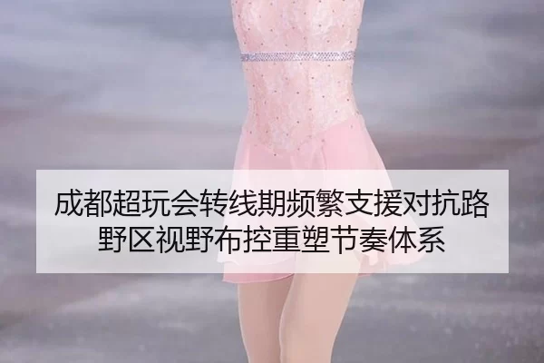 成都超玩会转线期频繁支援对抗路 野区视野布控重塑节奏体系